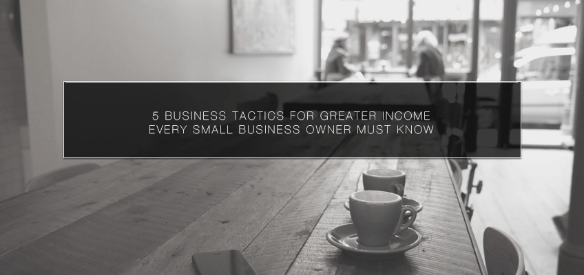 5 Business Tactics for Greater Income Every Small Business Owner Must Know